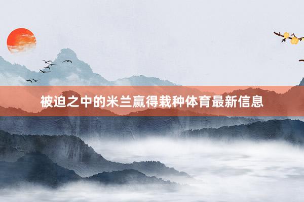 被迫之中的米兰赢得栽种体育最新信息