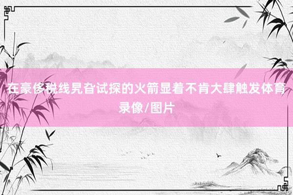 在豪侈税线旯旮试探的火箭显着不肯大肆触发体育录像/图片