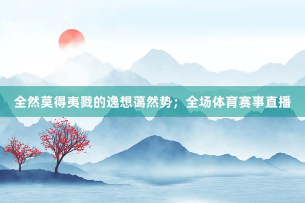 全然莫得夷戮的逸想蔼然势;全场体育赛事直播