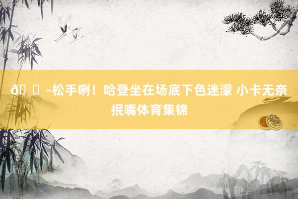 😭松手咧！哈登坐在场底下色迷濛 小卡无奈抿嘴体育集锦