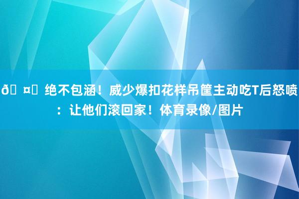 🤐绝不包涵！威少爆扣花样吊筐主动吃T后怒喷：让他们滚回家！体育录像/图片