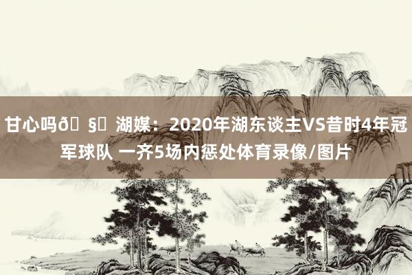 甘心吗🧐湖媒：2020年湖东谈主VS昔时4年冠军球队 一齐5场内惩处体育录像/图片