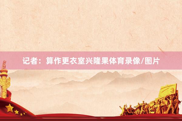 记者：算作更衣室兴隆果体育录像/图片