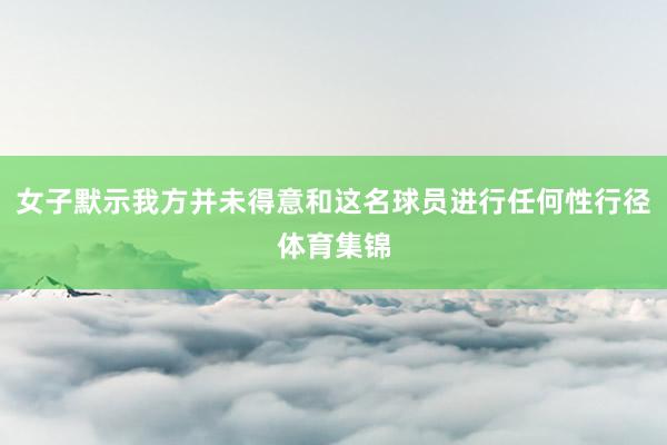 女子默示我方并未得意和这名球员进行任何性行径体育集锦