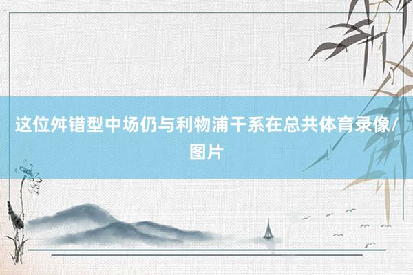 这位舛错型中场仍与利物浦干系在总共体育录像/图片