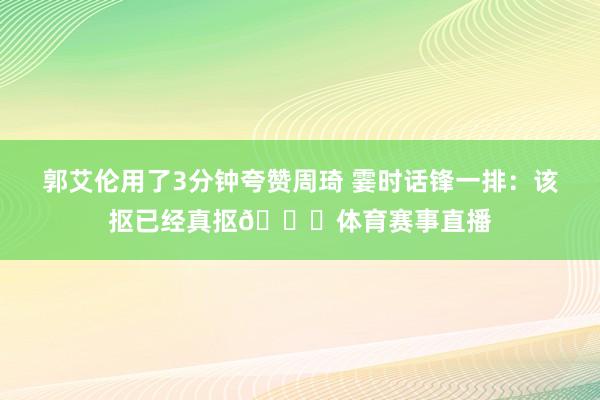 郭艾伦用了3分钟夸赞周琦 霎时话锋一排：该抠已经真抠😆体育赛事直播