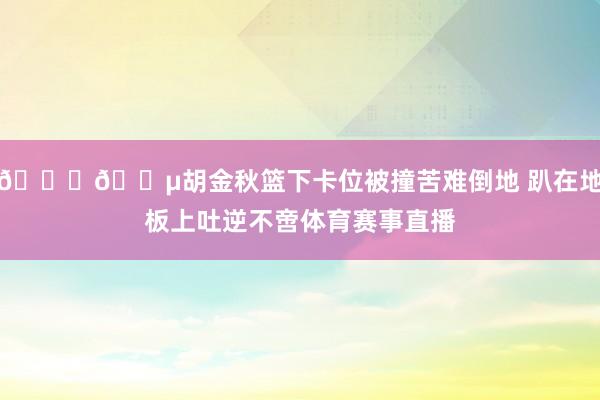 🙏😵胡金秋篮下卡位被撞苦难倒地 趴在地板上吐逆不啻体育赛事直播