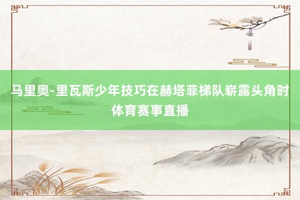 马里奥-里瓦斯少年技巧在赫塔菲梯队崭露头角时体育赛事直播
