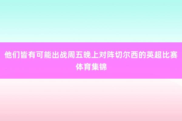 他们皆有可能出战周五晚上对阵切尔西的英超比赛体育集锦