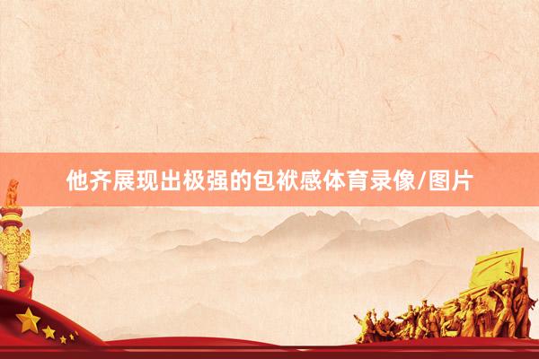 他齐展现出极强的包袱感体育录像/图片