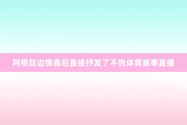 阿根廷边锋赛后直接抒发了不悦体育赛事直播