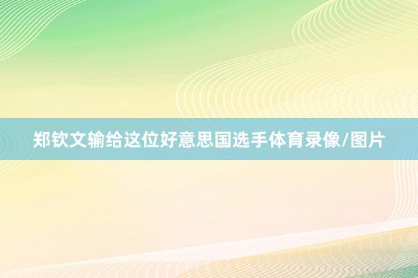 郑钦文输给这位好意思国选手体育录像/图片