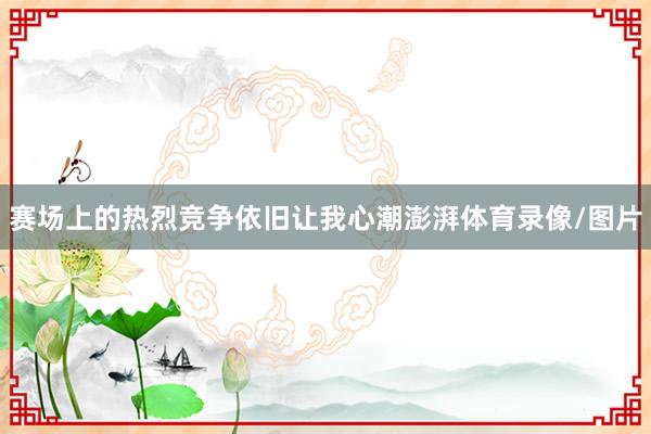 赛场上的热烈竞争依旧让我心潮澎湃体育录像/图片