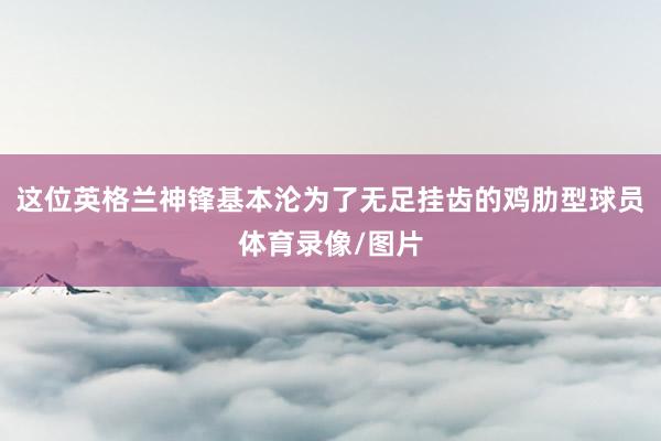这位英格兰神锋基本沦为了无足挂齿的鸡肋型球员体育录像/图片