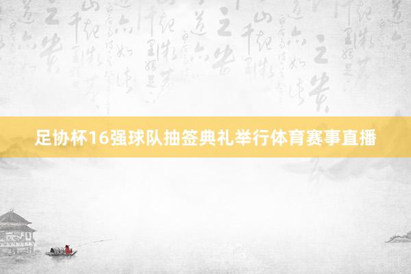 足协杯16强球队抽签典礼举行体育赛事直播