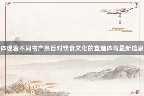 体现着不同物产条目对饮食文化的塑造体育最新信息
