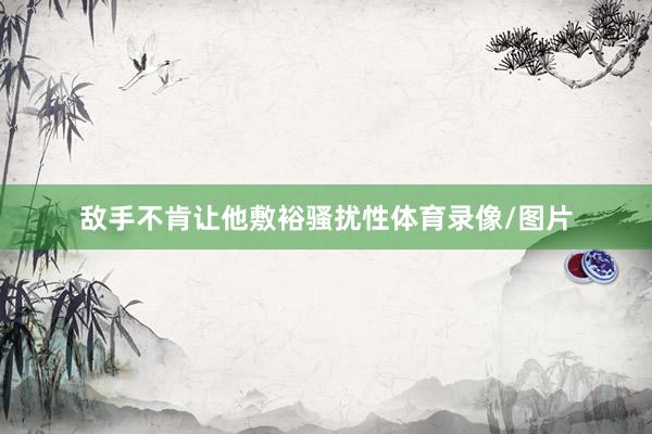 敌手不肯让他敷裕骚扰性体育录像/图片