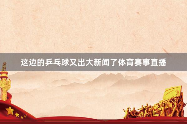 这边的乒乓球又出大新闻了体育赛事直播