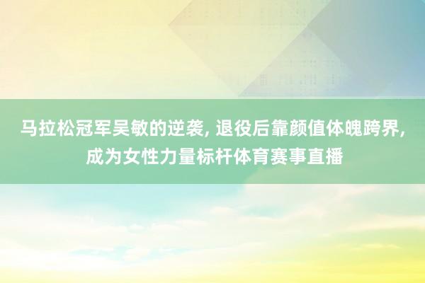 马拉松冠军吴敏的逆袭, 退役后靠颜值体魄跨界, 成为女性力量标杆体育赛事直播