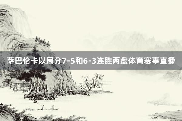 萨巴伦卡以局分7-5和6-3连胜两盘体育赛事直播