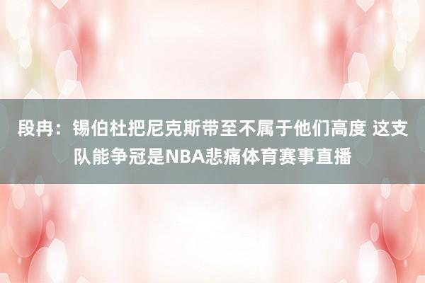 段冉:锡伯杜把尼克斯带至不属于他们高度 这支队能争冠是NBA悲痛体育赛事直播