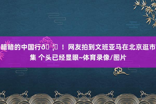 暗暗的中国行🦄！网友拍到文班亚马在北京逛市集 个头已经显眼~体育录像/图片