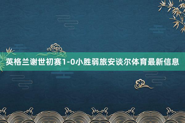 英格兰谢世初赛1-0小胜弱旅安谈尔体育最新信息