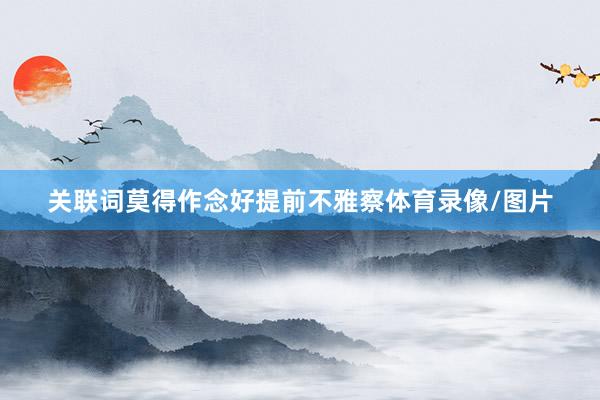 关联词莫得作念好提前不雅察体育录像/图片