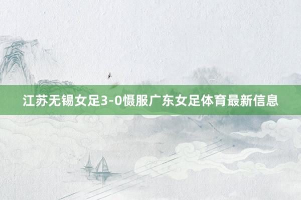 江苏无锡女足3-0慑服广东女足体育最新信息