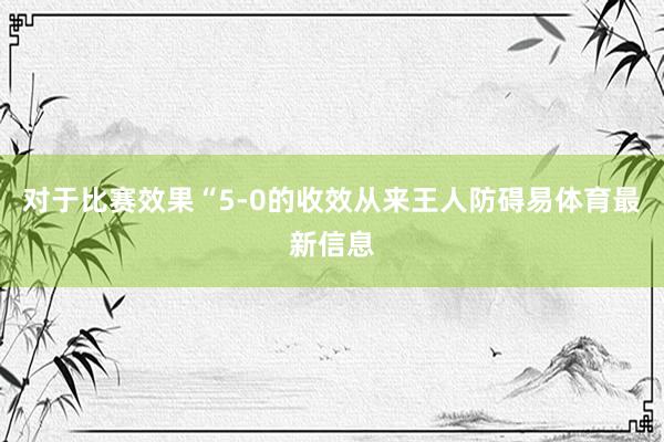 对于比赛效果“5-0的收效从来王人防碍易体育最新信息