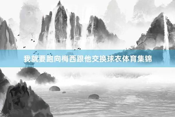 我就要跑向梅西跟他交换球衣体育集锦