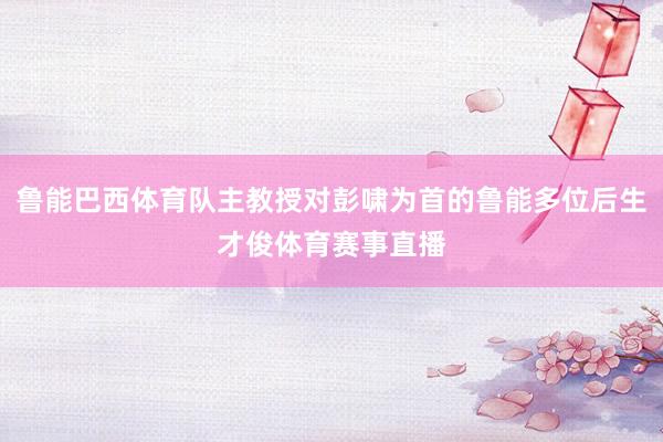 鲁能巴西体育队主教授对彭啸为首的鲁能多位后生才俊体育赛事直播