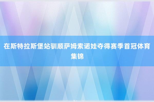在斯特拉斯堡站驯顺萨姆索诺娃夺得赛季首冠体育集锦