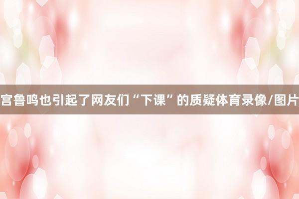 宫鲁鸣也引起了网友们“下课”的质疑体育录像/图片