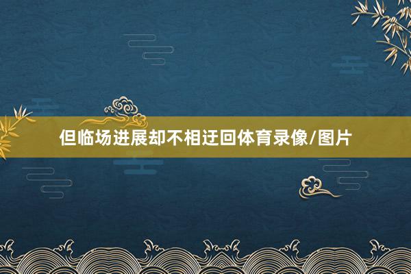 但临场进展却不相迂回体育录像/图片