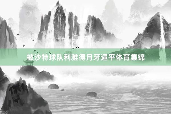 被沙特球队利雅得月牙逼平体育集锦
