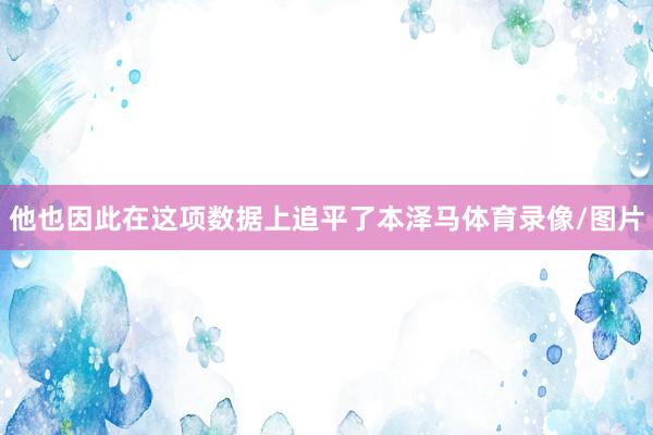 他也因此在这项数据上追平了本泽马体育录像/图片