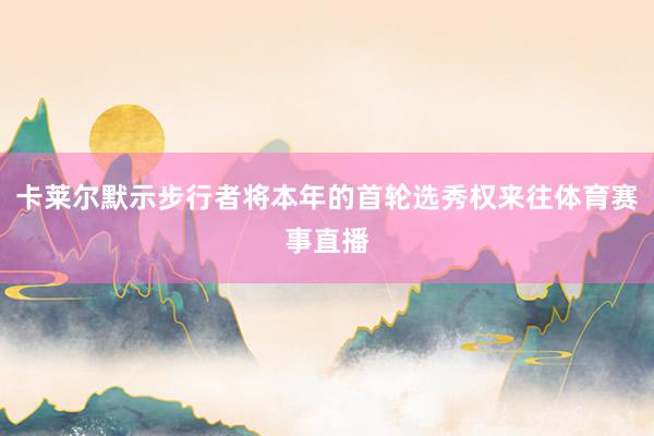 卡莱尔默示步行者将本年的首轮选秀权来往体育赛事直播