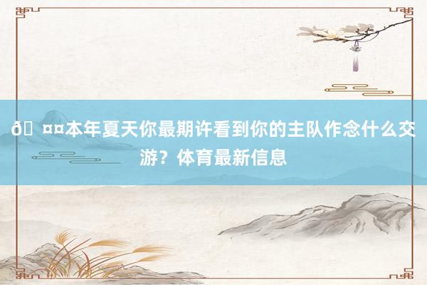 🤤本年夏天你最期许看到你的主队作念什么交游？体育最新信息