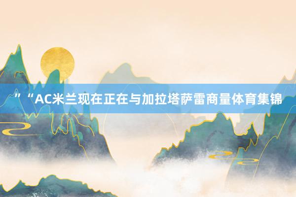 ”“AC米兰现在正在与加拉塔萨雷商量体育集锦