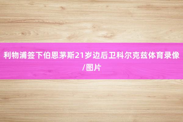 利物浦签下伯恩茅斯21岁边后卫科尔克兹体育录像/图片