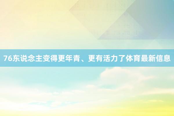 76东说念主变得更年青、更有活力了体育最新信息