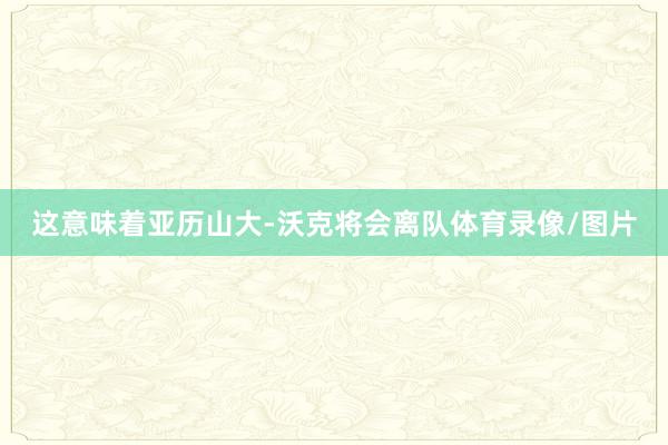 这意味着亚历山大-沃克将会离队体育录像/图片