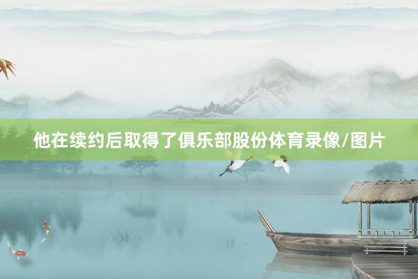 他在续约后取得了俱乐部股份体育录像/图片