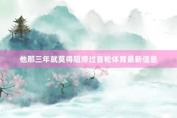 他那三年就莫得阻滞过首轮体育最新信息