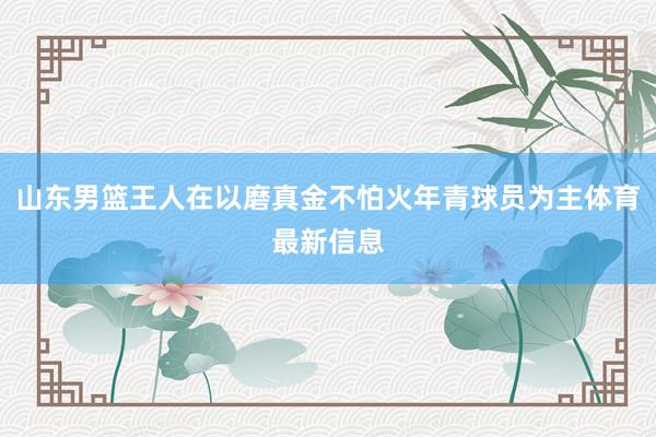 山东男篮王人在以磨真金不怕火年青球员为主体育最新信息