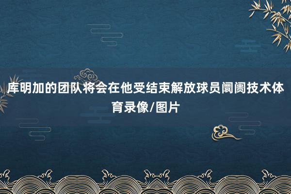 库明加的团队将会在他受结束解放球员阛阓技术体育录像/图片