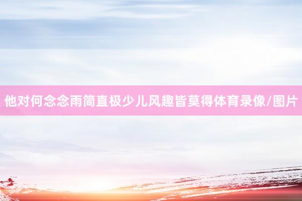 他对何念念雨简直极少儿风趣皆莫得体育录像/图片