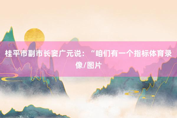 桂平市副市长窦广元说：“咱们有一个指标体育录像/图片