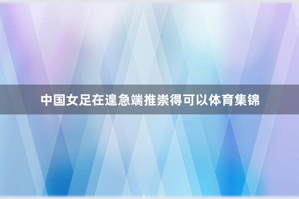 中国女足在遑急端推崇得可以体育集锦